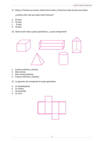 ENSAYOS SIMCE MATEMÁTICAS
77
21. Isidora y Florencia son primas: Isidora tiene 8 años y Florencia el triple de años que Isidora.
¿Cuántos años más que Isidora tiene Florencia?
a. 24 años.
b. 18 años.
c. 9 años.
d. 16 años.
22. Observa bien estos cuerpos geométricos, ¿a qué corresponden?
a. Cuerpos poliedros y prismas.
b. Sólo prismas.
c. Sólo cuerpos poliedros.
d. Cuerpos redondos y poliedros.
23. La siguiente red corresponde al cuerpo geométrico:
a. Un paralelepípedo.
b. Un cilindro.
c. Una pirámide.
d. Un cono.
 