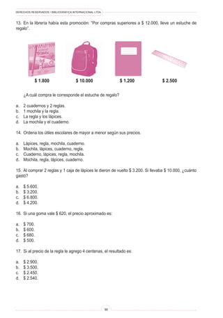 DERECHOS RESERVADOS • BIBLIOGRÁFICA INTERNACIONAL LTDA.
88
13. En la librería había esta promoción: “Por compras superiores a $ 12.000, lleve un estuche de
regalo”.
¿A cuál compra le corresponde el estuche de regalo?
a. 2 cuadernos y 2 reglas.
b. 1 mochila y la regla.
c. La regla y los lápices.
d. La mochila y el cuaderno.
14. Ordena los útiles escolares de mayor a menor según sus precios.
a. Lápices, regla, mochila, cuaderno.
b. Mochila, lápices, cuaderno, regla.
c. Cuaderno, lápices, regla, mochila.
d. Mochila, regla, lápices, cuaderno.
15. Al comprar 2 reglas y 1 caja de lápices le dieron de vuelto $ 3.200. Si llevaba $ 10.000, ¿cuánto
gastó?
a. $ 5.600.
b. $ 3.200.
c. $ 6.800.
d. $ 4.200.
16. Si una goma vale $ 620, el precio aproximado es:
a. $ 700.
b. $ 600.
c. $ 680.
d. $ 500.
17. Si al precio de la regla le agrego 4 centenas, el resultado es:
a. $ 2.900.
b. $ 3.500.
c. $ 2.450.
d. $ 2.540.
$ 1.800 $ 10.000 $ 1.200 $ 2.500
 