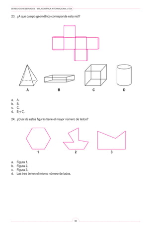 DERECHOS RESERVADOS • BIBLIOGRÁFICA INTERNACIONAL LTDA.
90
23. ¿A qué cuerpo geométrico corresponde esta red?
A B C D
a. A.
b. B.
c. C.
d. B y C.
24. ¿Cuál de estas figuras tiene el mayor número de lados?
1 2 3
a. Figura 1.
b. Figura 2.
c. Figura 3.
d. Las tres tienen el mismo número de lados.
 