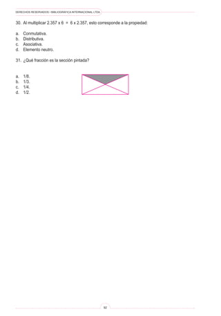 DERECHOS RESERVADOS • BIBLIOGRÁFICA INTERNACIONAL LTDA.
92
30. Al multiplicar 2.357 x 6 = 6 x 2.357, esto corresponde a la propiedad:
a. Conmutativa.
b. Distributiva.
c. Asociativa.
d. Elemento neutro.
31. ¿Qué fracción es la sección pintada?
a. 1/8.
b. 1/3.
c. 1/4.
d. 1/2.
 