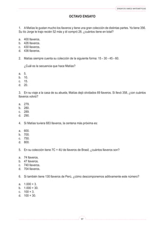 ENSAYOS SIMCE MATEMÁTICAS
97
OCTAVO ENSAYO
1. A Matías le gustan mucho los llaveros y tiene una gran colección de distintas partes. Ya tiene 356.
Su tío Jorge le trajo recién 52 más y él compró 28, ¿cuántos tiene en total?
a. 400 llaveros.
b. 426 llaveros.
c. 430 llaveros.
d. 436 llaveros.
2. Matías siempre cuenta su colección de la siguiente forma: 15 - 30 - 45 - 60.
¿Cuál es la secuencia que hace Matías?
a. 5.
b. 10.
c. 15.
d. 20.
3. En su viaje a la casa de su abuela, Matías dejó olvidados 69 llaveros. Si llevó 358, ¿con cuántos
llaveros volvió?
a. 279.
b. 280.
c. 289.
d. 290.
4. Si Matías tuviera 683 llaveros, la centena más próxima es:
a. 600.
b. 700.
c. 750.
d. 800.
5. En su colección tiene 7C + 4U de llaveros de Brasil, ¿cuántos llaveros son?
a. 74 llaveros.
b. 47 llaveros.
c. 740 llaveros.
d. 704 llaveros.
6. Si también tiene 130 llaveros de Perú, ¿cómo descomponemos aditivamente este número?
a. 1.000 + 3.
b. 1.000 + 30.
c. 100 + 3.
d. 100 + 30.
 