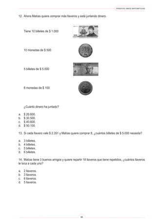 ENSAYOS SIMCE MATEMÁTICAS
99
12. Ahora Matías quiere comprar más llaveros y está juntando dinero.
Tiene 10 billetes de $ 1.000
10 monedas de $ 500
5 billetes de $ 5.000
6 monedas de $ 100
¿Cuánto dinero ha juntado?
a. $ 20.600.
b. $ 30.500.
c. $ 40.600.
d. $ 50.100.
13. Si cada llavero vale $ 2.351 y Matías quiere comprar 8, ¿cuántos billetes de $ 5.000 necesita?
a. 3 billetes.
b. 4 billetes.
c. 5 billetes.
d. 6 billetes.
14. Matías tiene 3 buenos amigos y quiere repartir 18 llaveros que tiene repetidos, ¿cuántos llaveros
le toca a cada uno?
a. 2 llaveros.
b. 3 llaveros.
c. 6 llaveros.
d. 5 llaveros.
 