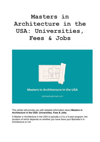 Masters in
Architecture in the
USA: Universities,
Fees & Jobs
This article will provide you with detailed information about Masters in
Architecture in the USA: Universities, Fees & Jobs.
A Master in Architecture in the USA is typically a 2 to a 5-year program, the
duration of which depends on whether you have done your Bachelor’s in
Architecture or not.
 
