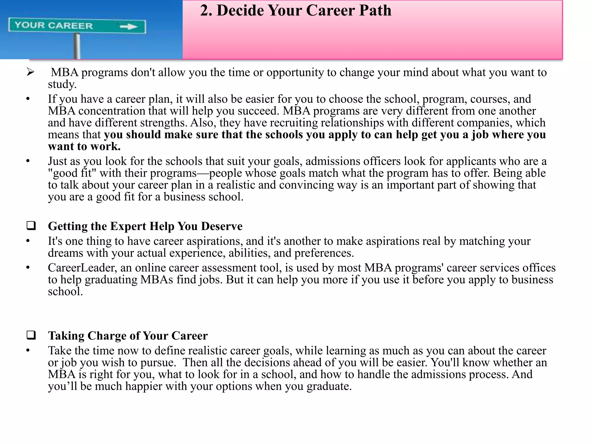         1.Self -Assessment1.Start Smart—Self AssessLet’s be honest—making the decision to pursue a graduate b-school degree isn’t always easy.Start SimpleWhy do you think a graduate business degree is right for you?What do you have or do you want to have in common with business professionals?What future careers fit your personal strengths, interests, abilities, and values?What kinds of business schools, companies, and corporate cultures seem to be the best fit for you?Get a Head StartNeed help getting your self-assessment going?It helps you explore your interests, abilities, work-related values and motivations, giving you a customized report of your unique profile. 