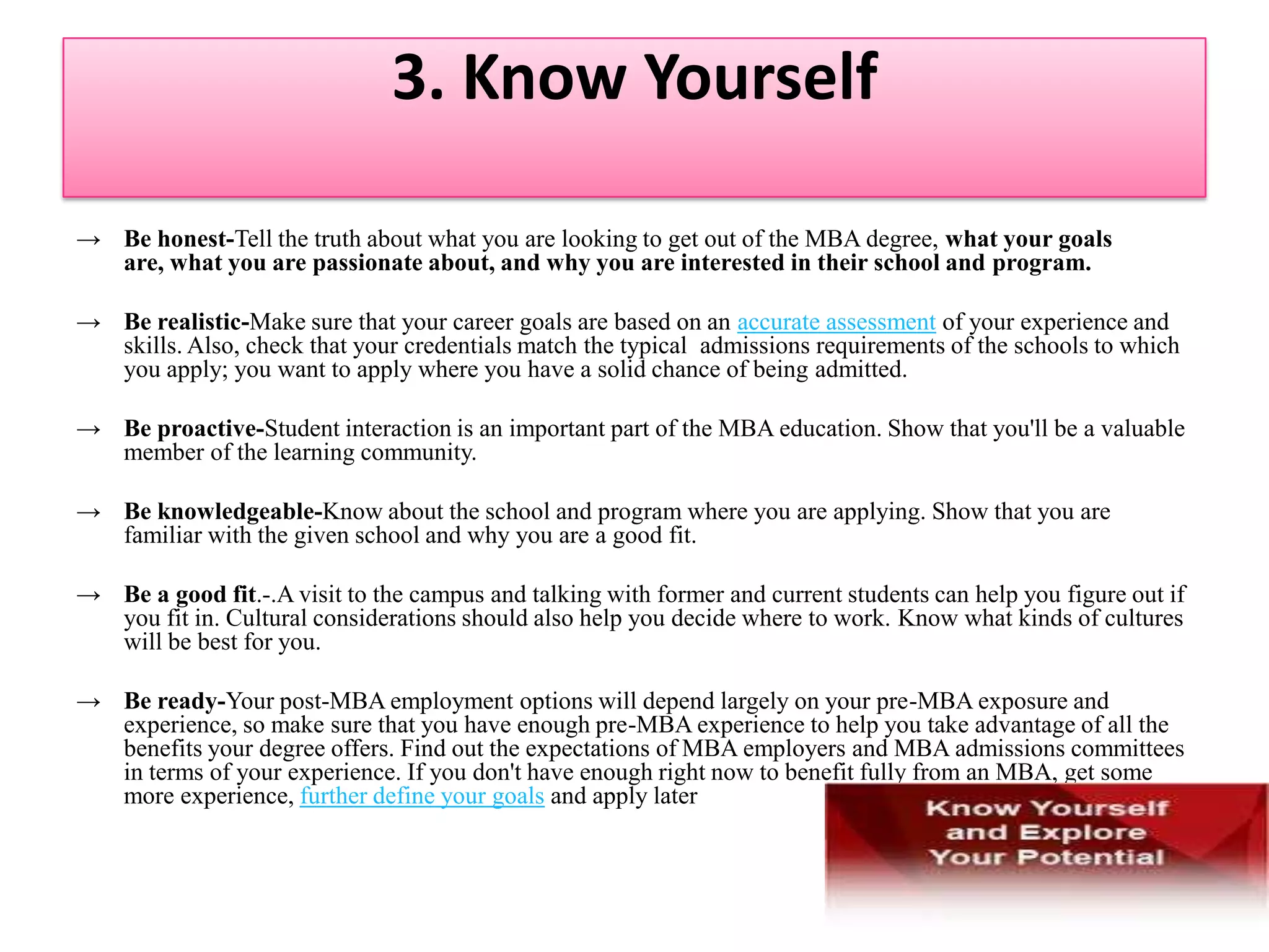 2. Decide Your Career Path MBA programs don't allow you the time or opportunity to change your mind about what you want to study.If you have a career plan, it will also be easier for you to choose the school, program, courses, and MBA concentration that will help you succeed. MBA programs are very different from one another and have different strengths. Also, they have recruiting relationships with different companies, which means that you should make sure that the schools you apply to can help get you a job where you want to work.Just as you look for the schools that suit your goals, admissions officers look for applicants who are a "good fit" with their programs—people whose goals match what the program has to offer. Being able to talk about your career plan in a realistic and convincing way is an important part of showing that you are a good fit for a business school.Getting the Expert Help You DeserveIt's one thing to have career aspirations, and it's another to make aspirations real by matching your dreams with your actual experience, abilities, and preferences. CareerLeader, an online career assessment tool, is used by most MBA programs' career services offices to help graduating MBAs find jobs. But it can help you more if you use it before you apply to business school.Taking Charge of Your CareerTake the time now to define realistic career goals, while learning as much as you can about the career or job you wish to pursue.  Then all the decisions ahead of you will be easier. You'll know whether an MBA is right for you, what to look for in a school, and how to handle the admissions process. And you’ll be much happier with your options when you graduate.