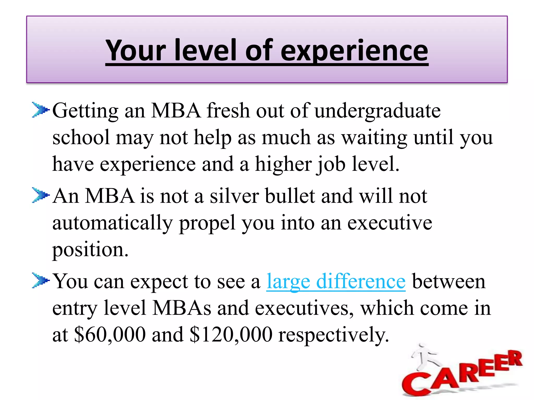 How Much Will an MBA Raise My Salary?In general, more education will result in higher pay, especially when it comes to business. That’s why so many professionals decide to pursue an MBA. MBAs often lead to career acceleration as well as higher salaries. In fact, according to a Graduate Management Admissions Council (GMAC) survey, Many MBAs even find themselves in high demand after graduation with two or more job offers that give them leverage to command a higher salary.While overall, MBAs can expect to see a salary increase, there are a number of factors that can make a big difference in your final earnings. If you want to take your MBA to a higher salary than average, be sure to pay attention to these details: