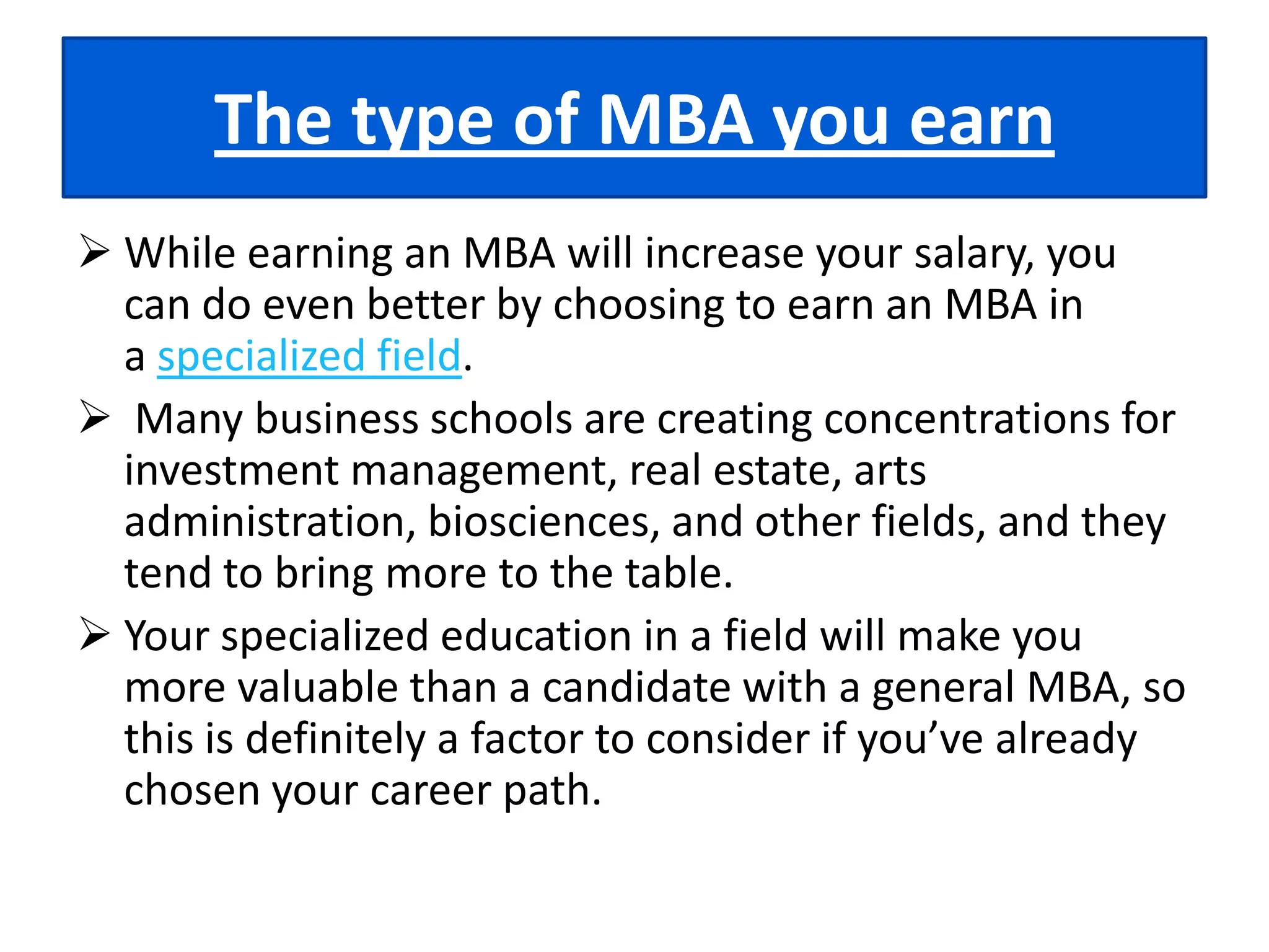The prestige of your schoolIf you’re looking for a big push to launch your career, you’ll need to consider the value of the "name" of the program you’re going to attend. Highly ranked MBA programs are much more likely to give you a higher salary than ones that no one has heard of. To find out which MBA programs are the most prestigious, you can check out rankings from publications like Business Week and US News & World Report.