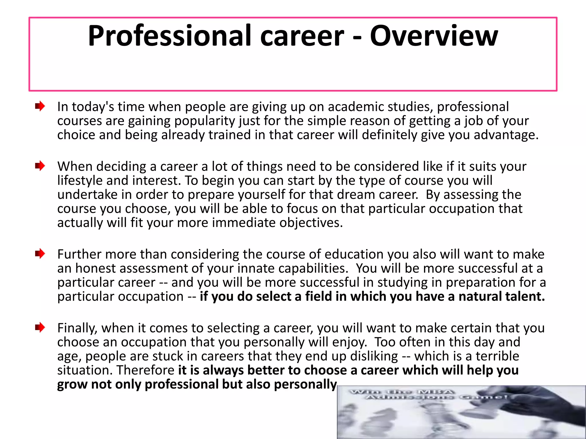 Professional career - OverviewIn today's time when people are giving up on academic studies, professional courses are gaining popularity just for the simple reason of getting a job of your choice and being already trained in that career will definitely give you advantage.When deciding a career a lot of things need to be considered like if it suits your lifestyle and interest. To begin you can start by the type of course you will undertake in order to prepare yourself for that dream career.  By assessing the course you choose, you will be able to focus on that particular occupation that actually will fit your more immediate objectives.Further more than considering the course of education you also will want to make an honest assessment of your innate capabilities.  You will be more successful at a particular career -- and you will be more successful in studying in preparation for a particular occupation -- if you do select a field in which you have a natural talent.Finally, when it comes to selecting a career, you will want to make certain that you choose an occupation that you personally will enjoy.  Too often in this day and age, people are stuck in careers that they end up disliking -- which is a terrible situation. Therefore it is always better to choose a career which will help you grow not only professional but also personally