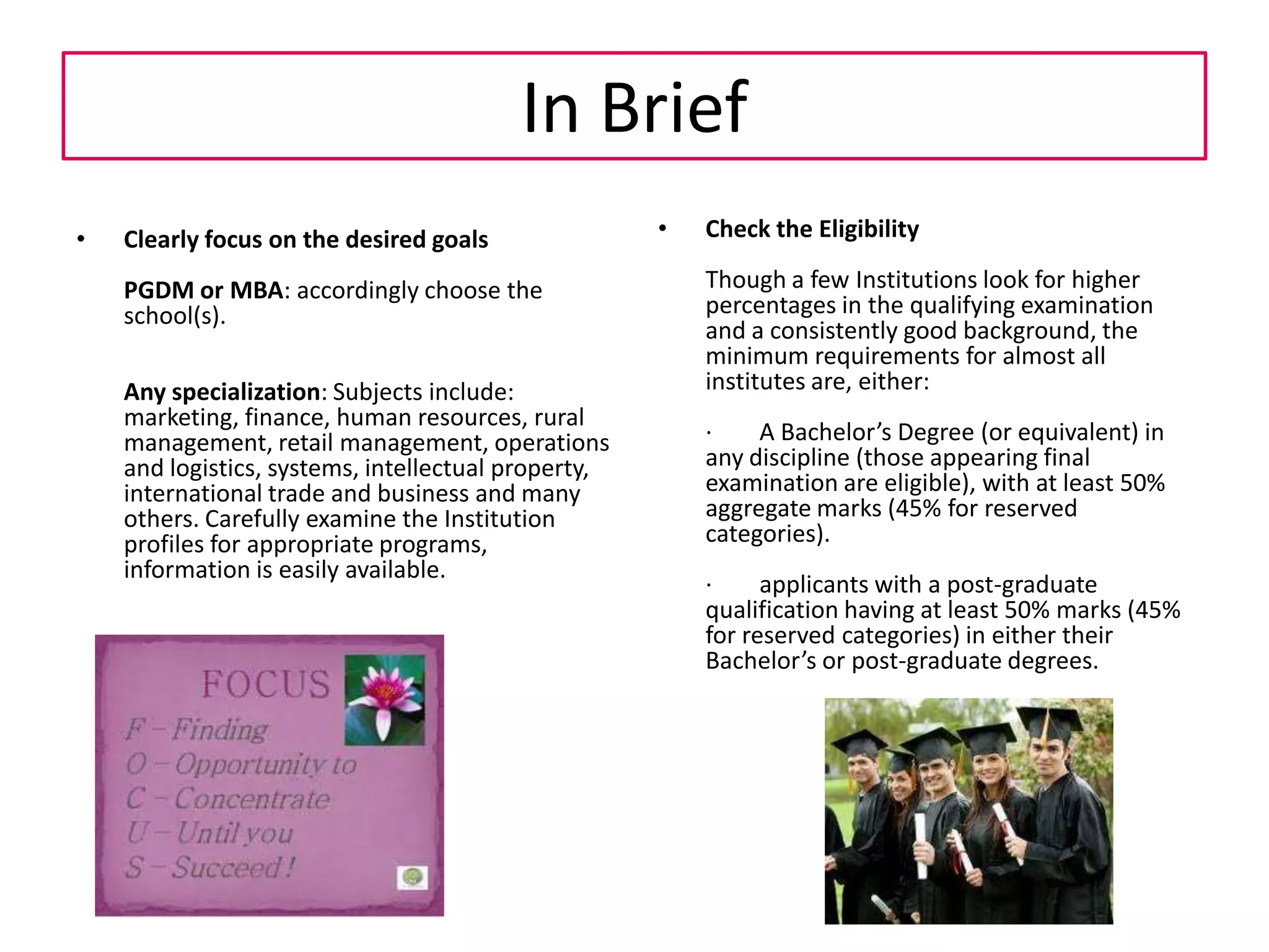 MBA Entrance Exams/Tests in IndiaTo get into a management institute, one has to go through a selection process which includes the following :1. Written Test 2. Group Discussion 3. Personal Interview4. Essay Writing5. Psychometric Test6. Group Task7. Management GamesThe written exam tests the aptitude of the candidate in a number of areas. It usually consists of questions related to :1. Quantitative Ability (Mathematics mostly from 8-9-10 standard, covering Arithmetic, Geometry, Menstruation, Algebra, Trigonometry and Co-ordinate Geometry)2. Verbal Section - (Grammar, Sentence Correction, Vocabulary, Reading Comprehension & Verbal Analogies)3. Data Interpretation(Analysis of Data. Usually data is in form of tables, charts, graphs.)4. Logical Reasoning/Ability (using Common Logic)5. General Awareness. (current/past issues (national & global), economics, general knowledge etc.There are a large number of Entrance exams for MBA/PGDM courses in the country. Some of these exams are used by multiple institutes as a part of their admission processes. There are some management institutes which conduct their own entrance exams. Some of the reputed among them are FMS, IIFT, IRMA, MICA, NarseeMonjee, FLAME. Some others like ISB, Hyderabad take GMAT Scores. 