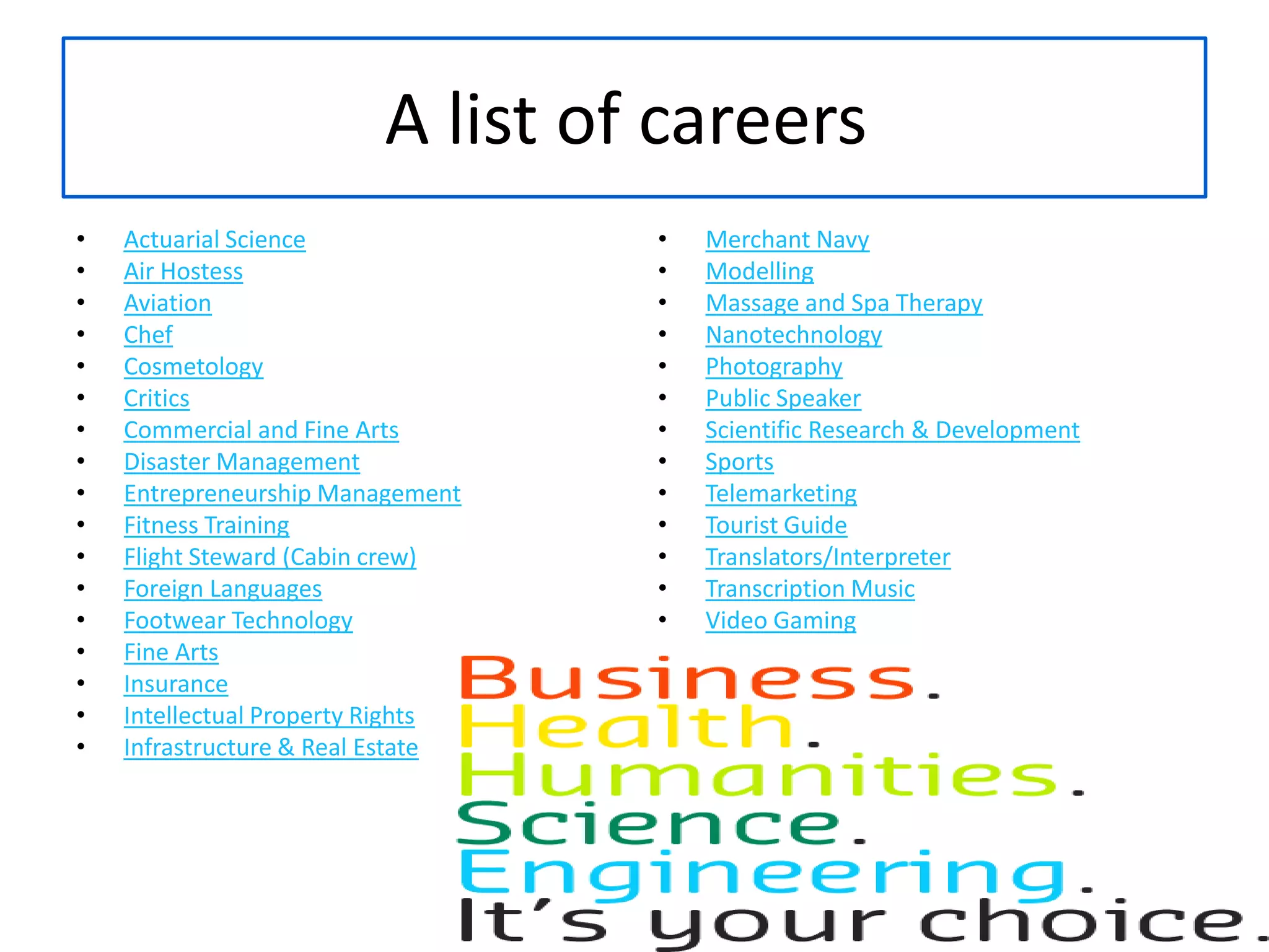 A list of careers Actuarial ScienceAir HostessAviationChefCosmetologyCriticsCommercial and Fine ArtsDisaster ManagementEntrepreneurship ManagementFitness TrainingFlight Steward (Cabin crew)Foreign LanguagesFootwear TechnologyFine ArtsInsuranceIntellectual Property RightsInfrastructure & Real EstateMerchant NavyModellingMassage and Spa TherapyNanotechnologyPhotographyPublic SpeakerScientific Research & DevelopmentSportsTelemarketingTourist GuideTranslators/InterpreterTranscription MusicVideo Gaming