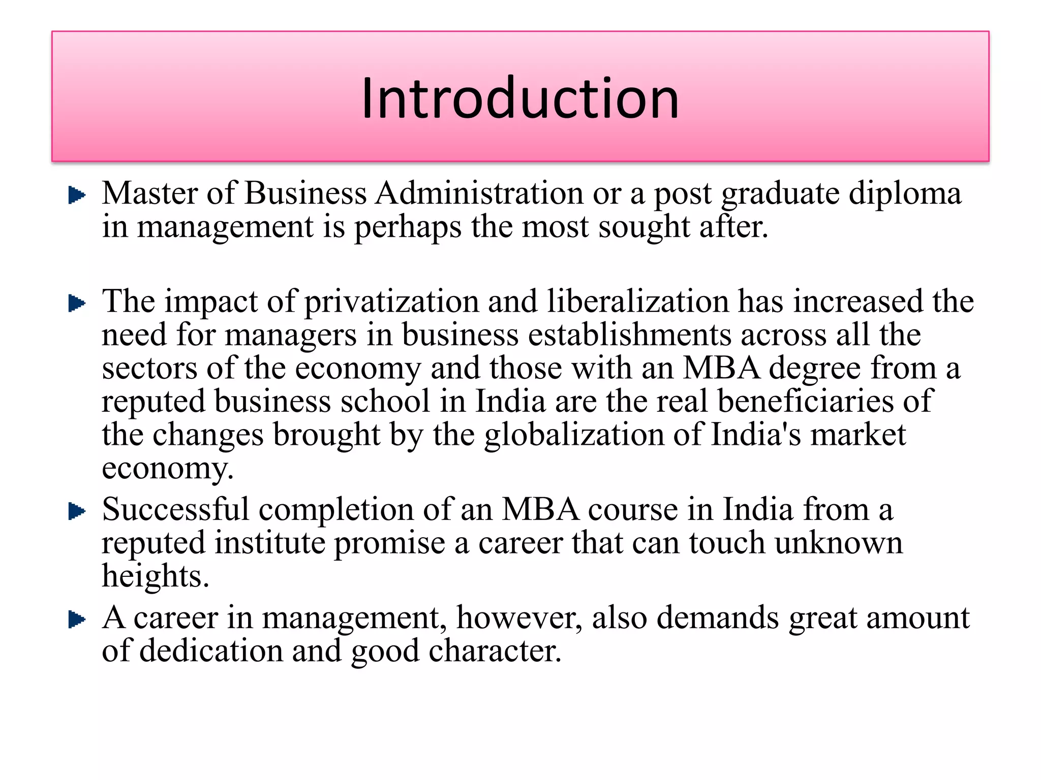 IntroductionMaster of Business Administration or a post graduate diploma in management is perhaps the most sought after. The impact of privatization and liberalization has increased the need for managers in business establishments across all the sectors of the economy and those with an MBA degree from a reputed business school in India are the real beneficiaries of the changes brought by the globalization of India's market economy. Successful completion of an MBA course in India from a reputed institute promise a career that can touch unknown heights. A career in management, however, also demands great amount of dedication and good character. 