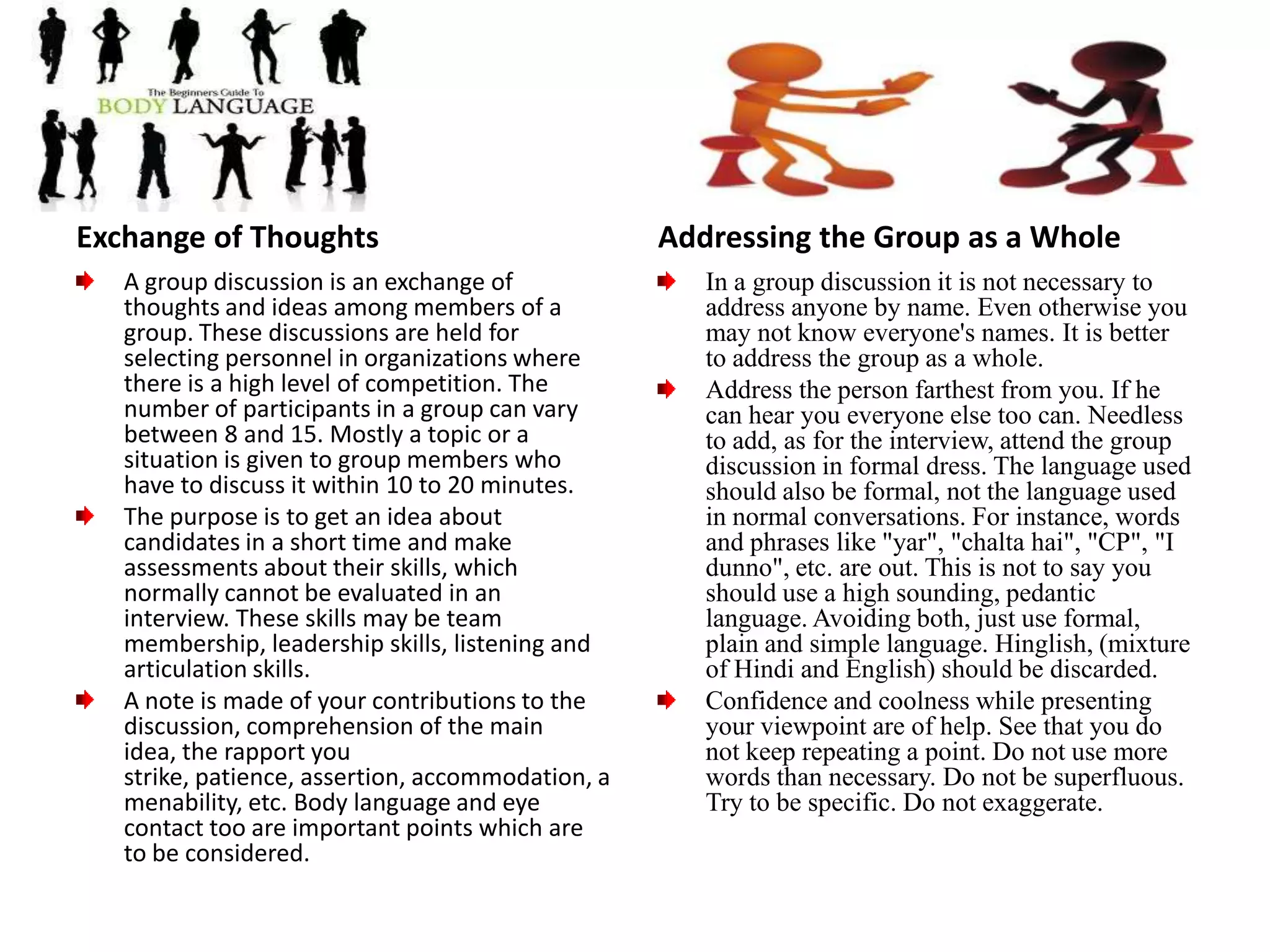                   Group DiscussionAfter getting success in CAT for admission in IIMs and other reputed schools , the very important assignment is to appear in GD & Personal Interview.Start making preparations for group discussions and personal interview right away. It is important to concentrate on subject knowledge and general awareness. Hence, the prime need for thorough preparation. Remember, the competition is very tough. Only few hundred candidates make it to the final list from lacs of aspirants each year.Group discussions are used as a selection tool because they provide lots of information about candidate’s personality. GDs are used to assess group skills such as leadership skills, social skills, listening and articulation skills, situation handling ability and interpersonal ability.