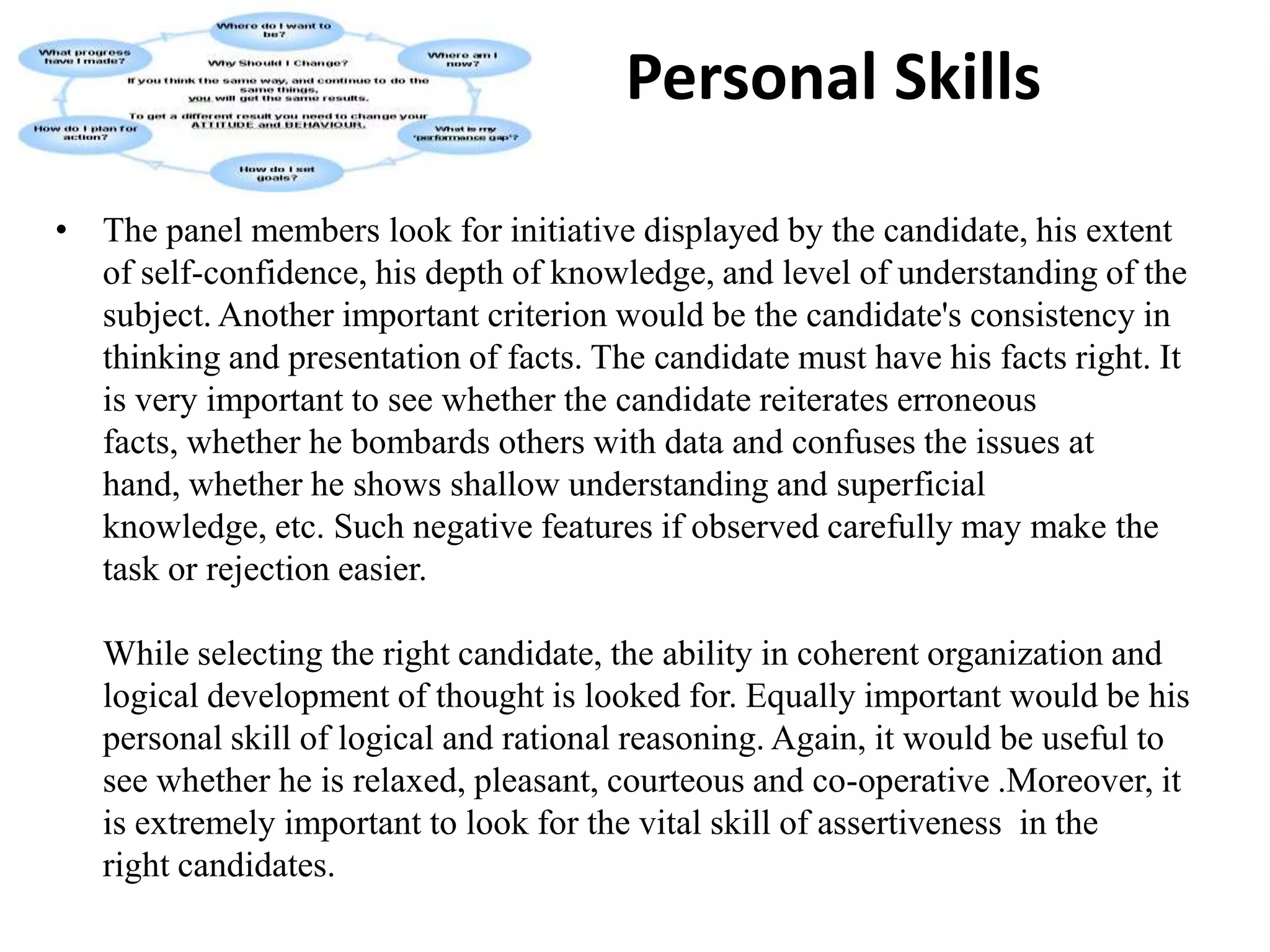             Communication SkillsThe first aspect is one's power of expression. In a group discussion, a candidate has to talk effectively so that he is able to convince others. For convincing, one has to speak forcefully and at the same time create an impact by his knowledge of the subject. A candidate who is successful in holding the attention of the audience creates a positive impact.It is necessary that you should be precise and clear. As a rule evaluators do not look for the wordage produced. Your knowledge on a given subject, your precision and clarity of thought are the things that are evaluated. Irrelevant talks lead you nowhere. You should speak as much as necessary, neither more nor less. Group discussions are not debating stages.Ability to listen is also what evaluators judge. They look for your ability to react on what other participants say. Hence, it is necessary that you listen carefully to others and then react or proceed to add some more points. Your behavior in the group is also put to test to judge whether you are a loner or can work in a group.You should be able to convey your thoughts satisfactorily and convincingly before a group of people. Confidence and level headedness in doing so is necessary. These add value to your presentation. In case you are not good at it, you might gain by joining an institute that offers specialized courses in public speaking. For instance, British Council Division's English Language Teaching Centre offers a wide range of courses like conversation skills, business communication skills, business writing, negotiation skills and presentation skills. Mostly people attend these courses to improve their communication skills. Students here are involved in activities which use communication skills and teachers provide inputs, monitor and facilitate the classes. The course at the Centre makes you confident enough to speak before people without any nervousness.