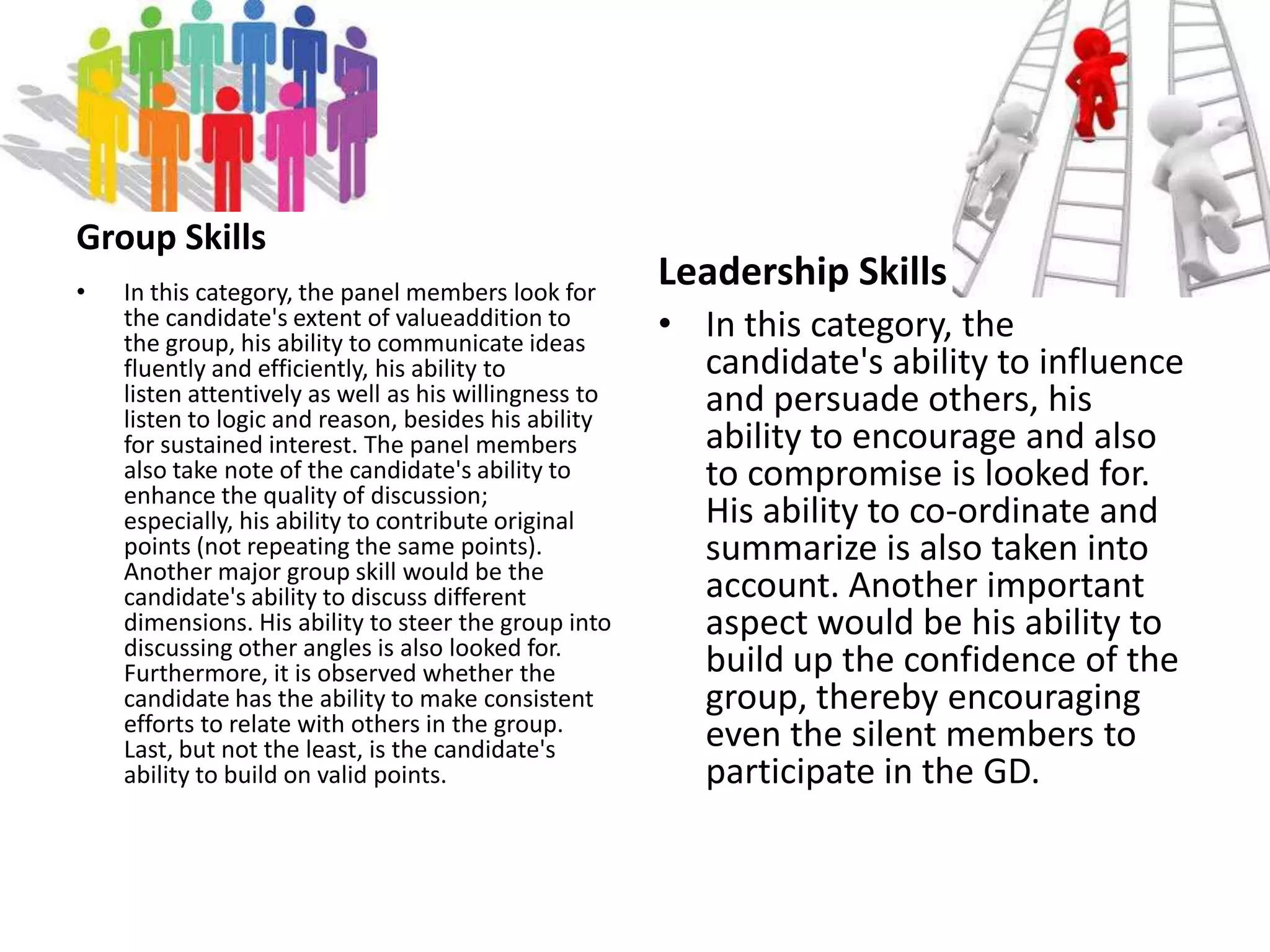 Knowledge and Ideas Regarding a Given SubjectKnowledge of the subject under discussion and clarity of ideas are important. Knowledge comes from consistent reading on various topics ranging from science and technology to politics. In-depth knowledge makes one confident and enthusiastic and this in turn, makes one sound convincing and confident.Leadership and Coordinating CapabilitiesThe basic aim of a group discussion is to judge a candidate's leadership qualities. The examiner withdraws and becomes a silent spectator once the discussion starts. A candidate should display tactfulness, skill, understanding and knowledge on varied topics, enterprise, forcefulness and other leadership qualities to motivate and influence other candidates who may be almost equally competent.