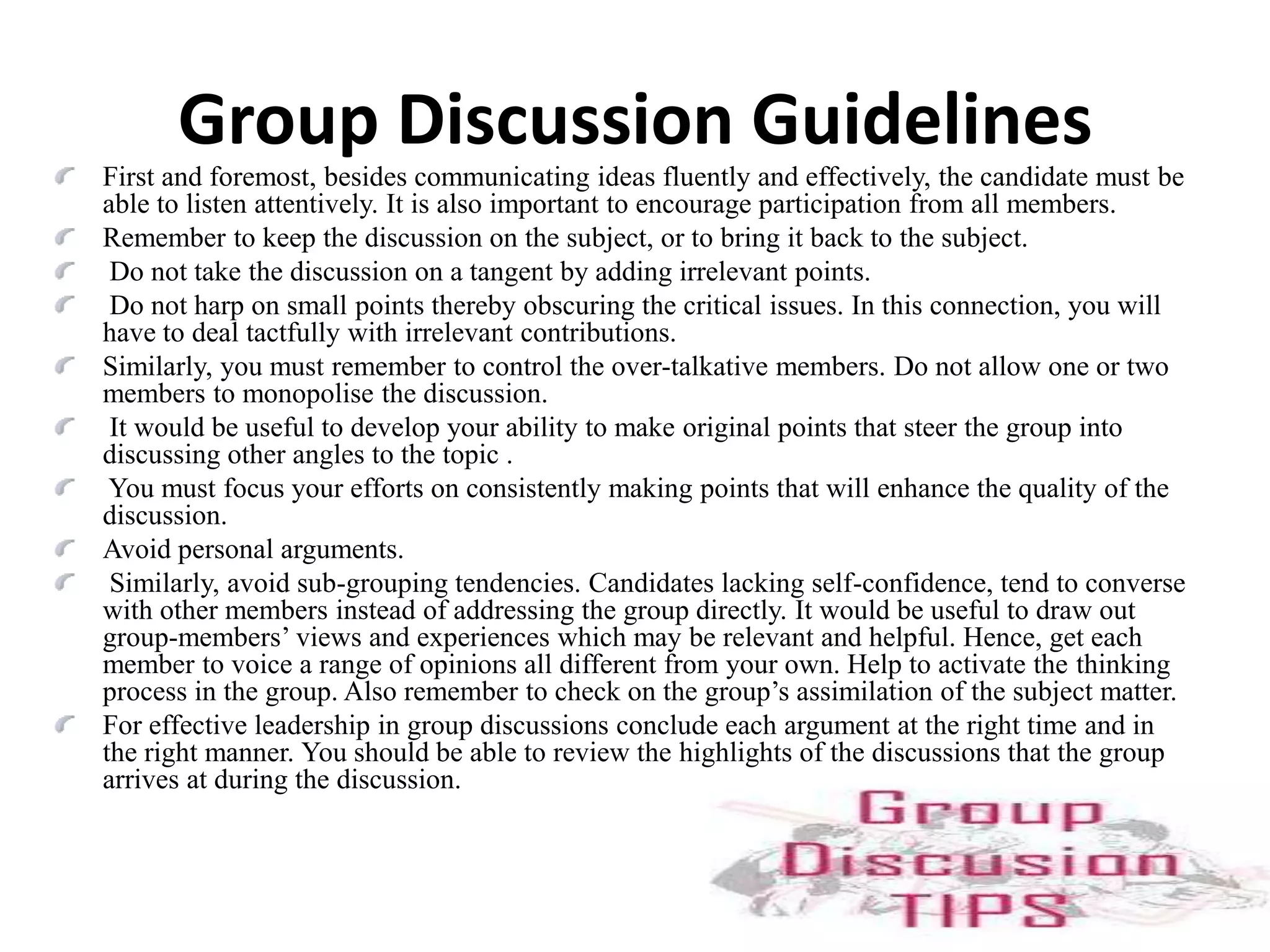 Exchange of ThoughtsA group discussion is an exchange of thoughts and ideas among members of a group. These discussions are held for selecting personnel in organizations where there is a high level of competition. The number of participants in a group can vary between 8 and 15. Mostly a topic or a situation is given to group members who have to discuss it within 10 to 20 minutes.The purpose is to get an idea about candidates in a short time and make assessments about their skills, which normally cannot be evaluated in an interview. These skills may be team membership, leadership skills, listening and articulation skills.A note is made of your contributions to the discussion, comprehension of the main idea, the rapport you strike, patience, assertion, accommodation, amenability, etc. Body language and eye contact too are important points which are to be considered.Addressing the Group as a WholeIn a group discussion it is not necessary to address anyone by name. Even otherwise you may not know everyone's names. It is better to address the group as a whole.Address the person farthest from you. If he can hear you everyone else too can. Needless to add, as for the interview, attend the group discussion in formal dress. The language used should also be formal, not the language used in normal conversations. For instance, words and phrases like "yar", "chaltahai", "CP", "I dunno", etc. are out. This is not to say you should use a high sounding, pedantic language. Avoiding both, just use formal, plain and simple language. Hinglish, (mixture of Hindi and English) should be discarded.Confidence and coolness while presenting your viewpoint are of help. See that you do not keep repeating a point. Do not use more words than necessary. Do not be superfluous. Try to be specific. Do not exaggerate.