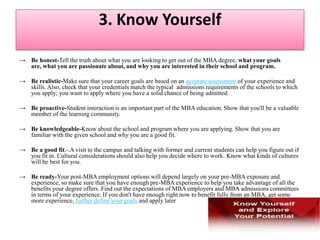 2. Decide Your Career Path MBA programs don't allow you the time or opportunity to change your mind about what you want to study.If you have a career plan, it will also be easier for you to choose the school, program, courses, and MBA concentration that will help you succeed. MBA programs are very different from one another and have different strengths. Also, they have recruiting relationships with different companies, which means that you should make sure that the schools you apply to can help get you a job where you want to work.Just as you look for the schools that suit your goals, admissions officers look for applicants who are a "good fit" with their programs—people whose goals match what the program has to offer. Being able to talk about your career plan in a realistic and convincing way is an important part of showing that you are a good fit for a business school.Getting the Expert Help You DeserveIt's one thing to have career aspirations, and it's another to make aspirations real by matching your dreams with your actual experience, abilities, and preferences. CareerLeader, an online career assessment tool, is used by most MBA programs' career services offices to help graduating MBAs find jobs. But it can help you more if you use it before you apply to business school.Taking Charge of Your CareerTake the time now to define realistic career goals, while learning as much as you can about the career or job you wish to pursue.  Then all the decisions ahead of you will be easier. You'll know whether an MBA is right for you, what to look for in a school, and how to handle the admissions process. And you’ll be much happier with your options when you graduate.
