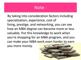 Your fieldThe GMAC survey reports that MBA graduates who decide to work for investment banks or consulting firms can generally expect to earn more than other MBA holders. Additionally, MBA holders can expect to earn higher salaries when going into the IT sector.However, MBAs who want to work for the federal government and not-for-profit organizations can also expect to do well as the Bureau of Labor and Statistics reports that demand for MBA grads in these fields is expected to increase.