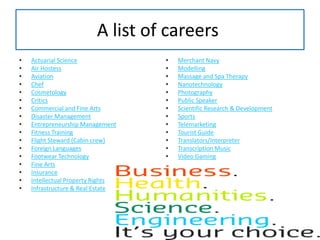 A list of careers Actuarial ScienceAir HostessAviationChefCosmetologyCriticsCommercial and Fine ArtsDisaster ManagementEntrepreneurship ManagementFitness TrainingFlight Steward (Cabin crew)Foreign LanguagesFootwear TechnologyFine ArtsInsuranceIntellectual Property RightsInfrastructure & Real EstateMerchant NavyModellingMassage and Spa TherapyNanotechnologyPhotographyPublic SpeakerScientific Research & DevelopmentSportsTelemarketingTourist GuideTranslators/InterpreterTranscription MusicVideo Gaming
