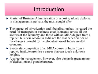 IntroductionMaster of Business Administration or a post graduate diploma in management is perhaps the most sought after. The impact of privatization and liberalization has increased the need for managers in business establishments across all the sectors of the economy and those with an MBA degree from a reputed business school in India are the real beneficiaries of the changes brought by the globalization of India's market economy. Successful completion of an MBA course in India from a reputed institute promise a career that can touch unknown heights. A career in management, however, also demands great amount of dedication and good character. 