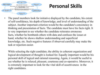             Communication SkillsThe first aspect is one's power of expression. In a group discussion, a candidate has to talk effectively so that he is able to convince others. For convincing, one has to speak forcefully and at the same time create an impact by his knowledge of the subject. A candidate who is successful in holding the attention of the audience creates a positive impact.It is necessary that you should be precise and clear. As a rule evaluators do not look for the wordage produced. Your knowledge on a given subject, your precision and clarity of thought are the things that are evaluated. Irrelevant talks lead you nowhere. You should speak as much as necessary, neither more nor less. Group discussions are not debating stages.Ability to listen is also what evaluators judge. They look for your ability to react on what other participants say. Hence, it is necessary that you listen carefully to others and then react or proceed to add some more points. Your behavior in the group is also put to test to judge whether you are a loner or can work in a group.You should be able to convey your thoughts satisfactorily and convincingly before a group of people. Confidence and level headedness in doing so is necessary. These add value to your presentation. In case you are not good at it, you might gain by joining an institute that offers specialized courses in public speaking. For instance, British Council Division's English Language Teaching Centre offers a wide range of courses like conversation skills, business communication skills, business writing, negotiation skills and presentation skills. Mostly people attend these courses to improve their communication skills. Students here are involved in activities which use communication skills and teachers provide inputs, monitor and facilitate the classes. The course at the Centre makes you confident enough to speak before people without any nervousness.
