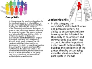 Knowledge and Ideas Regarding a Given SubjectKnowledge of the subject under discussion and clarity of ideas are important. Knowledge comes from consistent reading on various topics ranging from science and technology to politics. In-depth knowledge makes one confident and enthusiastic and this in turn, makes one sound convincing and confident.Leadership and Coordinating CapabilitiesThe basic aim of a group discussion is to judge a candidate's leadership qualities. The examiner withdraws and becomes a silent spectator once the discussion starts. A candidate should display tactfulness, skill, understanding and knowledge on varied topics, enterprise, forcefulness and other leadership qualities to motivate and influence other candidates who may be almost equally competent.