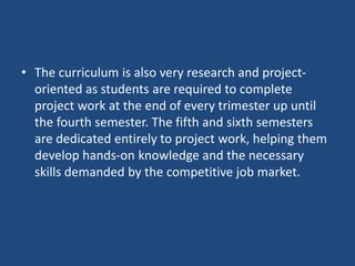 • The curriculum is also very research and project-
oriented as students are required to complete
project work at the end of every trimester up until
the fourth semester. The fifth and sixth semesters
are dedicated entirely to project work, helping them
develop hands-on knowledge and the necessary
skills demanded by the competitive job market.
 