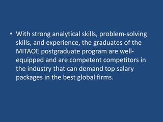 • With strong analytical skills, problem-solving
skills, and experience, the graduates of the
MITAOE postgraduate program are well-
equipped and are competent competitors in
the industry that can demand top salary
packages in the best global firms.
 