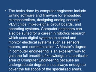 • The tasks done by computer engineers include
writing software and firmware for embedded
microcontrollers, designing analog sensors,
VLSI chips, mixed-signal circuit boards, and
operating systems. Computer engineers can
also be suited for a career in robotics research,
which uses digital systems to control and
monitor electrical systems such as sensors,
motors, and communication. A Master's degree
in computer engineering is an excellent way to
gain the full breadth of knowledge in a particular
area of Computer Engineering because an
undergraduate degree is not always enough to
cover the full scope of the specialized areas.
 