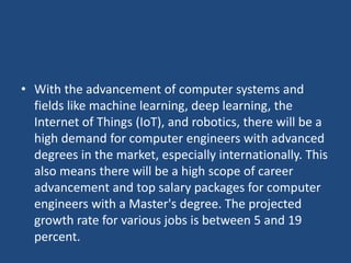 • With the advancement of computer systems and
fields like machine learning, deep learning, the
Internet of Things (IoT), and robotics, there will be a
high demand for computer engineers with advanced
degrees in the market, especially internationally. This
also means there will be a high scope of career
advancement and top salary packages for computer
engineers with a Master's degree. The projected
growth rate for various jobs is between 5 and 19
percent.
 
