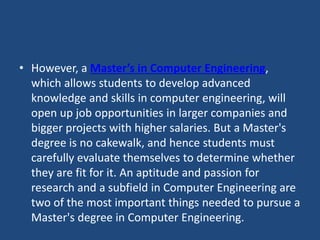 • However, a Master’s in Computer Engineering,
which allows students to develop advanced
knowledge and skills in computer engineering, will
open up job opportunities in larger companies and
bigger projects with higher salaries. But a Master's
degree is no cakewalk, and hence students must
carefully evaluate themselves to determine whether
they are fit for it. An aptitude and passion for
research and a subfield in Computer Engineering are
two of the most important things needed to pursue a
Master's degree in Computer Engineering.
 