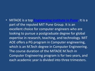• MITAOE is a top Engineering institute in Pune. It is a
part of the reputed MIT Pune Group. It is an
excellent choice for computer engineers who are
looking to pursue a postgraduate degree for global
expertise in research, teaching, and technology. MIT
AOE offers a PG program in Computer engineering,
which is an M.Tech degree in Computer Engineering.
The course duration of the MITAOE M.Tech in
Computer Engineering program is for two years, and
each academic year is divided into three trimesters.
 