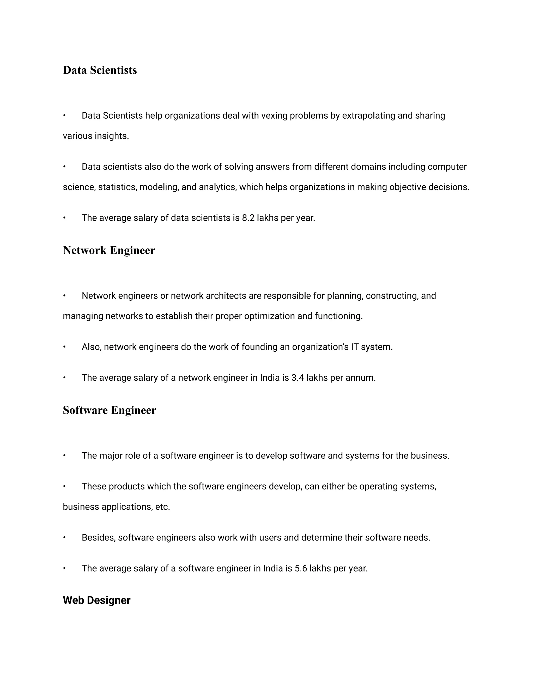 Data Scientists
• Data Scientists help organizations deal with vexing problems by extrapolating and sharing
various insights.
• Data scientists also do the work of solving answers from different domains including computer
science, statistics, modeling, and analytics, which helps organizations in making objective decisions.
• The average salary of data scientists is 8.2 lakhs per year.
Network Engineer
• Network engineers or network architects are responsible for planning, constructing, and
managing networks to establish their proper optimization and functioning.
• Also, network engineers do the work of founding an organization’s IT system.
• The average salary of a network engineer in India is 3.4 lakhs per annum.
Software Engineer
• The major role of a software engineer is to develop software and systems for the business.
• These products which the software engineers develop, can either be operating systems,
business applications, etc.
• Besides, software engineers also work with users and determine their software needs.
• The average salary of a software engineer in India is 5.6 lakhs per year.
Web Designer
 