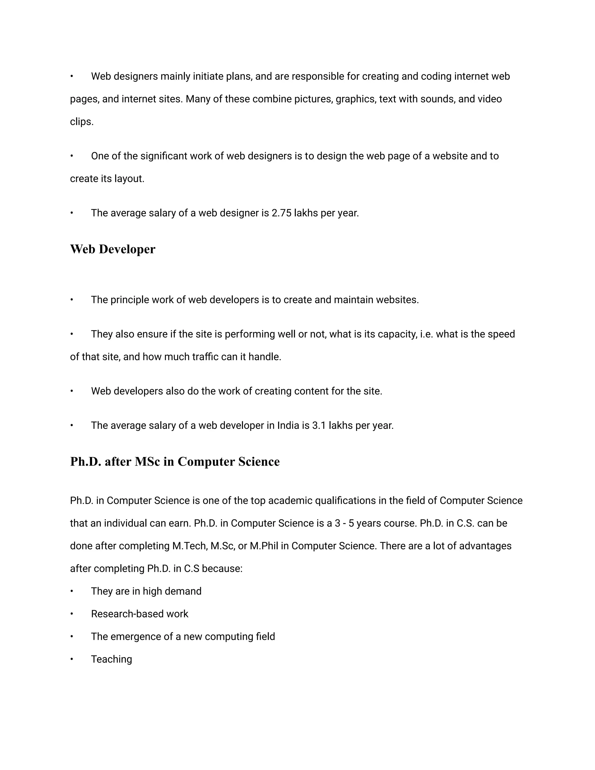 • Web designers mainly initiate plans, and are responsible for creating and coding internet web
pages, and internet sites. Many of these combine pictures, graphics, text with sounds, and video
clips.
• One of the significant work of web designers is to design the web page of a website and to
create its layout.
• The average salary of a web designer is 2.75 lakhs per year.
Web Developer
• The principle work of web developers is to create and maintain websites.
• They also ensure if the site is performing well or not, what is its capacity, i.e. what is the speed
of that site, and how much traffic can it handle.
• Web developers also do the work of creating content for the site.
• The average salary of a web developer in India is 3.1 lakhs per year.
Ph.D. after MSc in Computer Science
Ph.D. in Computer Science is one of the top academic qualifications in the field of Computer Science
that an individual can earn. Ph.D. in Computer Science is a 3 - 5 years course. Ph.D. in C.S. can be
done after completing M.Tech, M.Sc, or M.Phil in Computer Science. There are a lot of advantages
after completing Ph.D. in C.S because:
• They are in high demand
• Research-based work
• The emergence of a new computing field
• Teaching
 