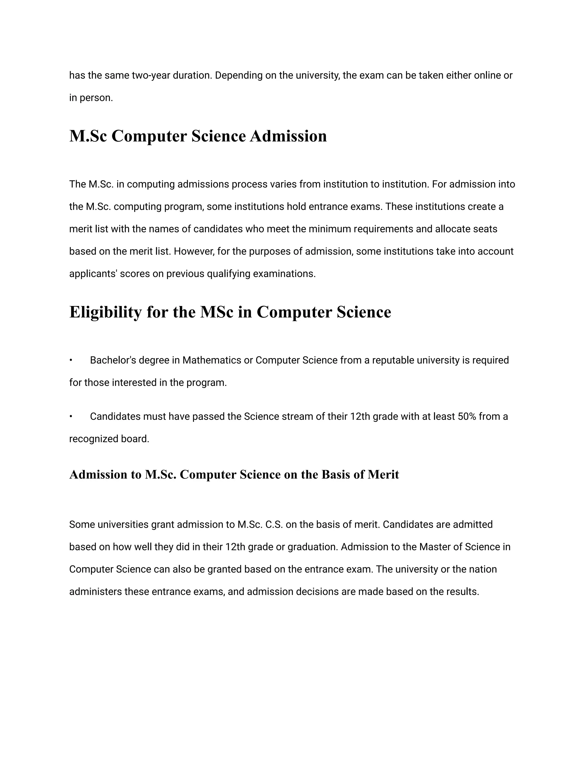 has the same two-year duration. Depending on the university, the exam can be taken either online or
in person.
M.Sc Computer Science Admission
The M.Sc. in computing admissions process varies from institution to institution. For admission into
the M.Sc. computing program, some institutions hold entrance exams. These institutions create a
merit list with the names of candidates who meet the minimum requirements and allocate seats
based on the merit list. However, for the purposes of admission, some institutions take into account
applicants' scores on previous qualifying examinations.
Eligibility for the MSc in Computer Science
• Bachelor's degree in Mathematics or Computer Science from a reputable university is required
for those interested in the program.
• Candidates must have passed the Science stream of their 12th grade with at least 50% from a
recognized board.
Admission to M.Sc. Computer Science on the Basis of Merit
Some universities grant admission to M.Sc. C.S. on the basis of merit. Candidates are admitted
based on how well they did in their 12th grade or graduation. Admission to the Master of Science in
Computer Science can also be granted based on the entrance exam. The university or the nation
administers these entrance exams, and admission decisions are made based on the results.
 
