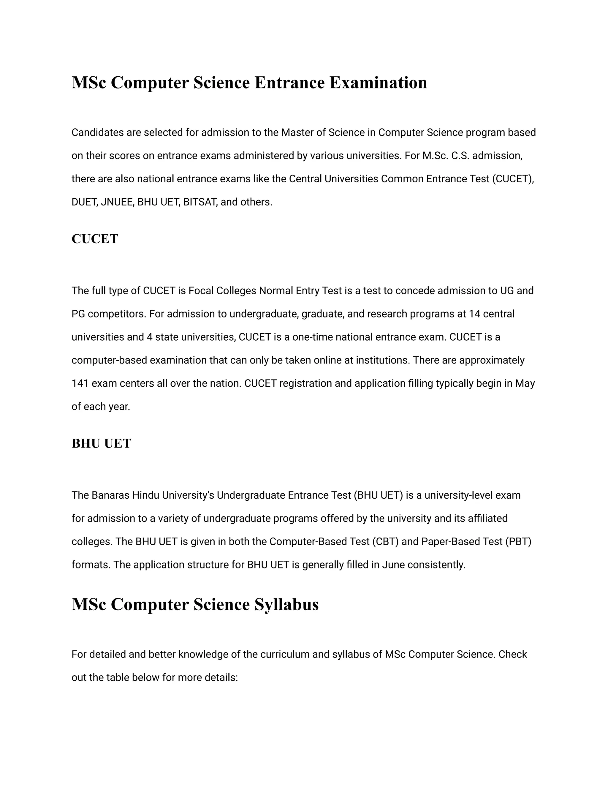 MSc Computer Science Entrance Examination
Candidates are selected for admission to the Master of Science in Computer Science program based
on their scores on entrance exams administered by various universities. For M.Sc. C.S. admission,
there are also national entrance exams like the Central Universities Common Entrance Test (CUCET),
DUET, JNUEE, BHU UET, BITSAT, and others.
CUCET
The full type of CUCET is Focal Colleges Normal Entry Test is a test to concede admission to UG and
PG competitors. For admission to undergraduate, graduate, and research programs at 14 central
universities and 4 state universities, CUCET is a one-time national entrance exam. CUCET is a
computer-based examination that can only be taken online at institutions. There are approximately
141 exam centers all over the nation. CUCET registration and application filling typically begin in May
of each year.
BHU UET
The Banaras Hindu University's Undergraduate Entrance Test (BHU UET) is a university-level exam
for admission to a variety of undergraduate programs offered by the university and its affiliated
colleges. The BHU UET is given in both the Computer-Based Test (CBT) and Paper-Based Test (PBT)
formats. The application structure for BHU UET is generally filled in June consistently.
MSc Computer Science Syllabus
For detailed and better knowledge of the curriculum and syllabus of MSc Computer Science. Check
out the table below for more details:
 