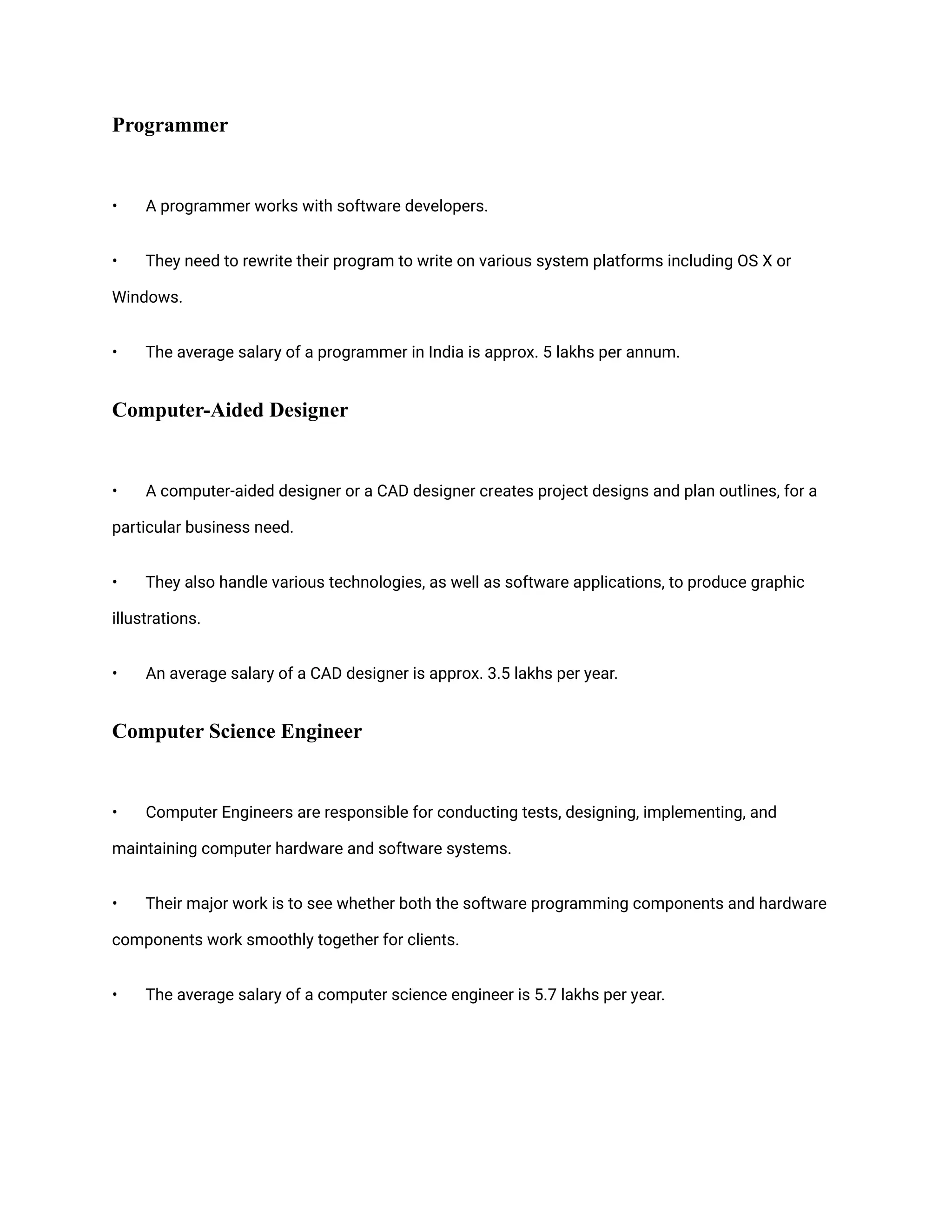 Programmer
• A programmer works with software developers.
• They need to rewrite their program to write on various system platforms including OS X or
Windows.
• The average salary of a programmer in India is approx. 5 lakhs per annum.
Computer-Aided Designer
• A computer-aided designer or a CAD designer creates project designs and plan outlines, for a
particular business need.
• They also handle various technologies, as well as software applications, to produce graphic
illustrations.
• An average salary of a CAD designer is approx. 3.5 lakhs per year.
Computer Science Engineer
• Computer Engineers are responsible for conducting tests, designing, implementing, and
maintaining computer hardware and software systems.
• Their major work is to see whether both the software programming components and hardware
components work smoothly together for clients.
• The average salary of a computer science engineer is 5.7 lakhs per year.
 