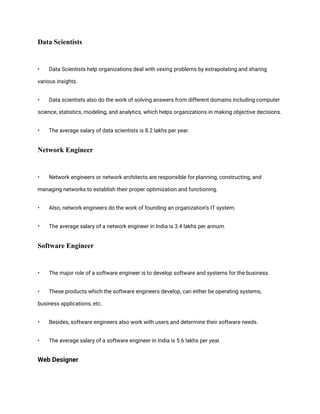 Data Scientists
• Data Scientists help organizations deal with vexing problems by extrapolating and sharing
various insights.
• Data scientists also do the work of solving answers from different domains including computer
science, statistics, modeling, and analytics, which helps organizations in making objective decisions.
• The average salary of data scientists is 8.2 lakhs per year.
Network Engineer
• Network engineers or network architects are responsible for planning, constructing, and
managing networks to establish their proper optimization and functioning.
• Also, network engineers do the work of founding an organization’s IT system.
• The average salary of a network engineer in India is 3.4 lakhs per annum.
Software Engineer
• The major role of a software engineer is to develop software and systems for the business.
• These products which the software engineers develop, can either be operating systems,
business applications, etc.
• Besides, software engineers also work with users and determine their software needs.
• The average salary of a software engineer in India is 5.6 lakhs per year.
Web Designer
 