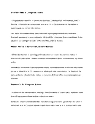 Full-time MSc in Computer Science
Colleges offer a wide range of options and resources. A lot of colleges offer the M.Sc., and C.S.
full-time. Understudies who wish to seek after M.Sc C.S for full-time can enroll themselves as
customary up-and-comers in the college.
This article discusses the nearly identical full-time eligibility requirements and tuition rates.
Practicals are required in some colleges for full-time M.Sc. in Computer Science candidates. Online
education and testing are available for full-time M.Sc., and C.S. degrees.
Online Master of Science in Computer Science
With the development of technology, online education has become the preferred method of
instruction in recent years. There are numerous universities that permit students to take any course
online.
Online M.Sc. in Computer Science programs are also available to students. Candidates who wish to
pursue an online M.Sc. in C.S. can submit an online application for admission. The duration is the
same, and online education is the method of instruction. Online or offline examination options are
available.
Distance M.Sc. Computer Science
Students who are not interested in pursuing a traditional Master of Science (MSc) degree will prefer
to enroll in a correspondence or distance learning program.
Candidates who are unable to attend the institution as regular students typically have the option of
taking their M.Sc. in Computer Science through distance education.M.Sc. C.S. distance education
 