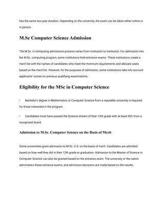 has the same two-year duration. Depending on the university, the exam can be taken either online or
in person.
M.Sc Computer Science Admission
The M.Sc. in computing admissions process varies from institution to institution. For admission into
the M.Sc. computing program, some institutions hold entrance exams. These institutions create a
merit list with the names of candidates who meet the minimum requirements and allocate seats
based on the merit list. However, for the purposes of admission, some institutions take into account
applicants' scores on previous qualifying examinations.
Eligibility for the MSc in Computer Science
• Bachelor's degree in Mathematics or Computer Science from a reputable university is required
for those interested in the program.
• Candidates must have passed the Science stream of their 12th grade with at least 50% from a
recognized board.
Admission to M.Sc. Computer Science on the Basis of Merit
Some universities grant admission to M.Sc. C.S. on the basis of merit. Candidates are admitted
based on how well they did in their 12th grade or graduation. Admission to the Master of Science in
Computer Science can also be granted based on the entrance exam. The university or the nation
administers these entrance exams, and admission decisions are made based on the results.
 
