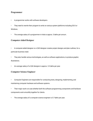 Programmer
• A programmer works with software developers.
• They need to rewrite their program to write on various system platforms including OS X or
Windows.
• The average salary of a programmer in India is approx. 5 lakhs per annum.
Computer-Aided Designer
• A computer-aided designer or a CAD designer creates project designs and plan outlines, for a
particular business need.
• They also handle various technologies, as well as software applications, to produce graphic
illustrations.
• An average salary of a CAD designer is approx. 3.5 lakhs per year.
Computer Science Engineer
• Computer Engineers are responsible for conducting tests, designing, implementing, and
maintaining computer hardware and software systems.
• Their major work is to see whether both the software programming components and hardware
components work smoothly together for clients.
• The average salary of a computer science engineer is 5.7 lakhs per year.
 