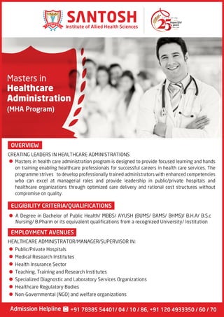 Masters in
Healthcare
Administration
(MHA Program)
OVERVIEW
EMPLOYMENT AVENUES
Since 1990
Institute of Allied Health Sciences
Admission Helpline +91 78385 54401/ 04 / 10 / 86, +91 120 4933350 / 60 / 70
Masters in health care administration program is designed to provide focused learning and hands
on training enabling healthcare professionals for successful careers in health care services. The
programme strives to develop professionally trained administrators with enhanced competencies
who can excel at managerial roles and provide leadership in public/private hospitals and
healthcare organizations through optimized care delivery and rational cost structures without
compromise on quality.
CREATING LEADERS IN HEALTHCARE ADMINISTRATIONS
HEALTHCARE ADMINISTRATOR/MANAGER/SUPERVISOR IN:
ELIGIBILITY CRITERIA/QUALIFICATIONS
A Degree in Bachelor of Public Health/ MBBS/ AYUSH (BUMS/ BAMS/ BHMS)/ B.H.A/ B.S.c
Nursing/ B.Pharm or its equivalent qualifications from a recognized University/ Institution
Public/Private Hospitals
Medical Research Institutes
Health Insurance Sector
Teaching, Training and Research Institutes
Specialized Diagnostic and Laboratory Services Organizations
Healthcare Regulatory Bodies
Non-Governmental (NGO) and welfare organizations
 