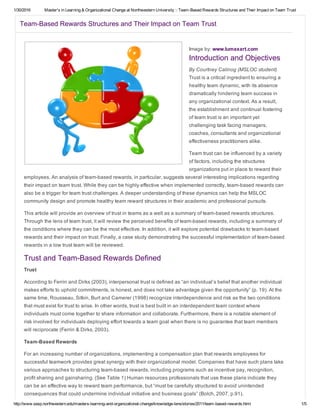1/30/2016 Master's in Learning & Organizational Change at Northwestern University :: Team­Based Rewards Structures and Their Impact on Team Trust
http://www.sesp.northwestern.edu/masters­learning­and­organizational­change/knowledge­lens/stories/2011/team­based­rewards.html 1/5
Team­Based Rewards Structures and Their Impact on Team Trust
Image by: www.lumaxart.com
Introduction and Objectives
By Courtney Calinog (MSLOC student)
Trust is a critical ingredient to ensuring a
healthy team dynamic, with its absence
dramatically hindering team success in
any organizational context. As a result,
the establishment and continual fostering
of team trust is an important yet
challenging task facing managers,
coaches, consultants and organizational
effectiveness practitioners alike.
Team trust can be influenced by a variety
of factors, including the structures
organizations put in place to reward their
employees. An analysis of team­based rewards, in particular, suggests several interesting implications regarding
their impact on team trust. While they can be highly effective when implemented correctly, team­based rewards can
also be a trigger for team trust challenges. A deeper understanding of these dynamics can help the MSLOC
community design and promote healthy team reward structures in their academic and professional pursuits.
This article will provide an overview of trust in teams as a well as a summary of team­based rewards structures.
Through the lens of team trust, it will review the perceived benefits of team­based rewards, including a summary of
the conditions where they can be the most effective. In addition, it will explore potential drawbacks to team­based
rewards and their impact on trust. Finally, a case study demonstrating the successful implementation of team­based
rewards in a low trust team will be reviewed.
Trust and Team­Based Rewards Defined
Trust
According to Ferrin and Dirks (2003), interpersonal trust is defined as “an individual’s belief that another individual
makes efforts to uphold commitments, is honest, and does not take advantage given the opportunity” (p. 19). At the
same time, Rousseau, Sitkin, Burt and Camerer (1998) recognize interdependence and risk as the two conditions
that must exist for trust to arise. In other words, trust is best built in an interdependent team context where
individuals must come together to share information and collaborate. Furthermore, there is a notable element of
risk involved for individuals deploying effort towards a team goal when there is no guarantee that team members
will reciprocate (Ferrin & Dirks, 2003).
Team­Based Rewards
For an increasing number of organizations, implementing a compensation plan that rewards employees for
successful teamwork provides great synergy with their organizational model. Companies that have such plans take
various approaches to structuring team­based rewards, including programs such as incentive pay, recognition,
profit sharing and gainsharing. (See Table 1) Human resources professionals that use these plans indicate they
can be an effective way to reward team performance, but “must be carefully structured to avoid unintended
consequences that could undermine individual initiative and business goals” (Bolch, 2007, p.91).
 