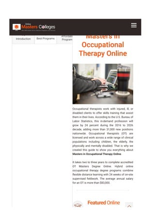 Masters in
Occupational
Therapy Online
Occupational therapists work with injured, ill, or
disabled clients to offer skills training that assist
them in their lives. According to the U.S. Bureau of
Labor Statistics, this in-demand profession will
grow by 24 percent during the 2016 to 2026
decade, adding more than 31,000 new positions
nationwide. Occupational therapists (OT) are
licensed and work across a wide range of clinical
populations including children, the elderly, the
physically and mentally disabled. That is why we
created this guide to show you everything about
Masters in Occupational Therapy Online.
It takes two to three years to complete accredited
OT Masters Degree Online. Hybrid online
occupational therapy degree programs combine
몭exible distance learning with 24 weeks of on-site
supervised 몭eldwork. The average annual salary
for an OT is more than $83,000.
Featured Online
Programs
Introduction Best Programs
Affordable
Programs
 