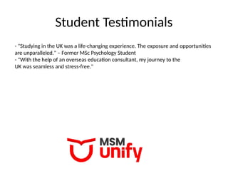 Student Testimonials
- "Studying in the UK was a life-changing experience. The exposure and opportunities
are unparalleled." – Former MSc Psychology Student
- "With the help of an overseas education consultant, my journey to the
UK was seamless and stress-free."
 