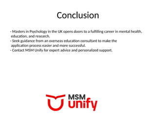 Conclusion
- Masters in Psychology in the UK opens doors to a fulfilling career in mental health,
education, and research.
- Seek guidance from an overseas education consultant to make the
application process easier and more successful.
- Contact MSM Unify for expert advice and personalized support.
 