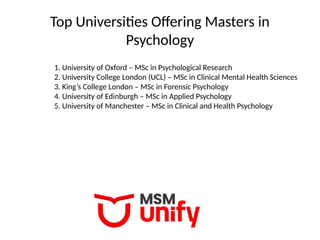 Top Universities Offering Masters in
Psychology
1. University of Oxford – MSc in Psychological Research
2. University College London (UCL) – MSc in Clinical Mental Health Sciences
3. King’s College London – MSc in Forensic Psychology
4. University of Edinburgh – MSc in Applied Psychology
5. University of Manchester – MSc in Clinical and Health Psychology
 