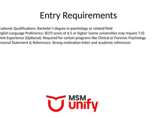 Entry Requirements
cademic Qualifications: Bachelor’s degree in psychology or related field
nglish Language Proficiency: IELTS score of 6.5 or higher (some universities may require 7.0)
Work Experience (Optional): Required for certain programs like Clinical or Forensic Psychology
ersonal Statement & References: Strong motivation letter and academic references
 