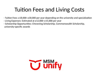Tuition Fees and Living Costs
- Tuition Fees: £18,000–£30,000 per year depending on the university and specialization
- Living Expenses: Estimated at £12,000–£15,000 per year
- Scholarship Opportunities: Chevening Scholarship, Commonwealth Scholarship,
university-specific awards
 