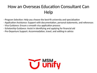 How an Overseas Education Consultant Can
Help
- Program Selection: Help you choose the best-fit university and specialization
- Application Assistance: Support with documentation, personal statements, and references
- Visa Guidance: Ensure a smooth visa application process
- Scholarship Guidance: Assist in identifying and applying for financial aid
- Pre-Departure Support: Accommodation, travel, and settling-in advice
 