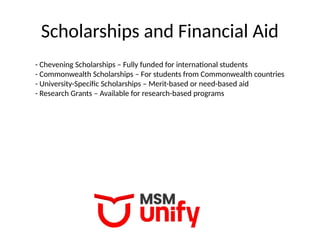 Scholarships and Financial Aid
- Chevening Scholarships – Fully funded for international students
- Commonwealth Scholarships – For students from Commonwealth countries
- University-Specific Scholarships – Merit-based or need-based aid
- Research Grants – Available for research-based programs
 